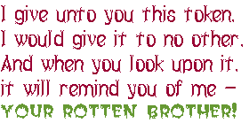 I give unto you this token. 
I would give it to no other. 
And when you look upon it, 
it will remind you of me &emdash; 
YOUR ROTTEN BROTHER!